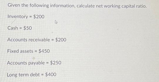 Given the following information, calculate net working capital ratio. Inventory = $200 Cash $50 A Accounts
