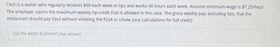 Cecil is a waiter who regularly receives $90 each week in tips and works 40 hours each week. Assume minimum