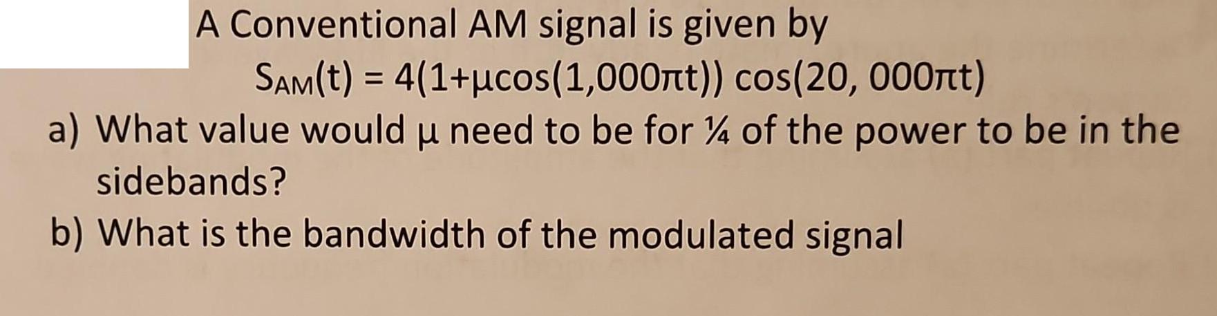A Conventional AM signal is given by SAM(t) = 4(1+cos (1,000t)) cos(20, 000t) a) What value would  need to be