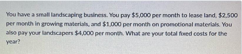 You have a small landscaping business. You pay $5,000 per month to lease land, $2,500 per month in growing