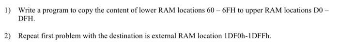 1) Write a program to copy the content of lower RAM locations 60-6FH to upper RAM locations D0- DFH. 2)