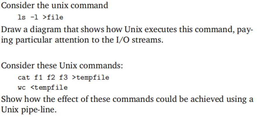 Consider the unix command ls -1 >file Draw a diagram that shows how Unix executes this command, pay- ing