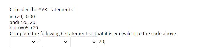 Consider the AVR statements: in r20, 0x00 andi r20, 20 out 0x05, r20 Complete the following C statement so