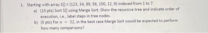 1. Starting with array S[] = {123, 34, 89, 56, 150, 12, 9) indexed from 1 to 7: a) (15 pts) Sort S[] using