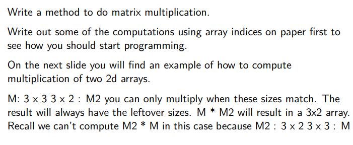 Write a method to do matrix multiplication. Write out some of the computations using array indices on paper