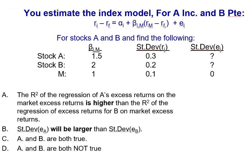 A. You estimate the index model, For A Inc. and B Pte: - = a + BM(M-) + e For stocks A and B and find the
