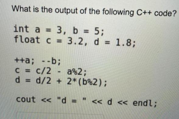 What is the output of the following C++ code? int a = 3, b = 5; float c = 3.2, d = 1.8; ++a; --b; c = c/2 -