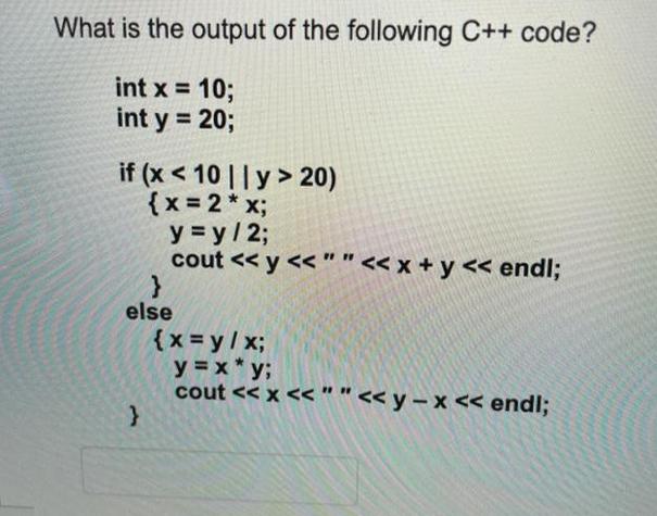 What is the output of the following C++ code? int x = 10; int y = 20; if (x < 10 || y> 20) { x = 2 * x;