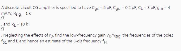 A discrete-circuit CG amplifier is specified to have Cgs = 5 pF, Cgd = 0.2 pF, CL = 3 pF, 9m = 4 mA/V, Rsig =