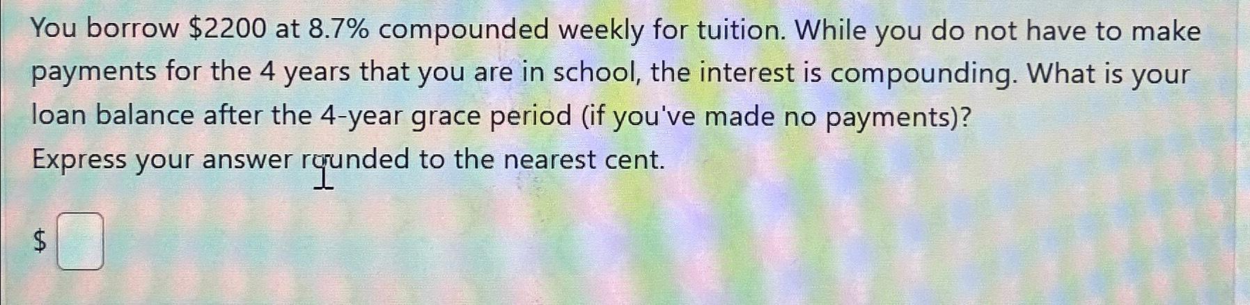 You borrow $2200 at 8.7% compounded weekly for tuition. While you do not have to make payments for the 4