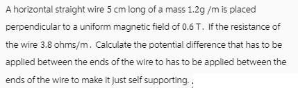 A horizontal straight wire 5 cm long of a mass 1.2g/m is placed perpendicular to a uniform magnetic field of