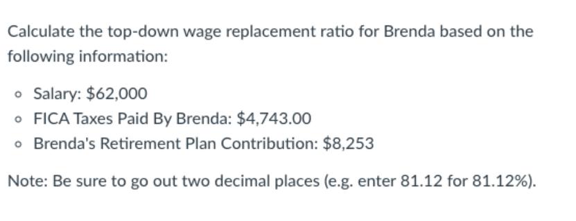 Calculate the top-down wage replacement ratio for Brenda based on the following information: o Salary: