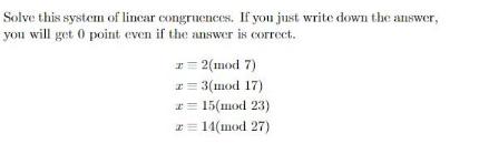 Solve this system of linear congruences. If you just write down the answer, you will get 0 point even if the
