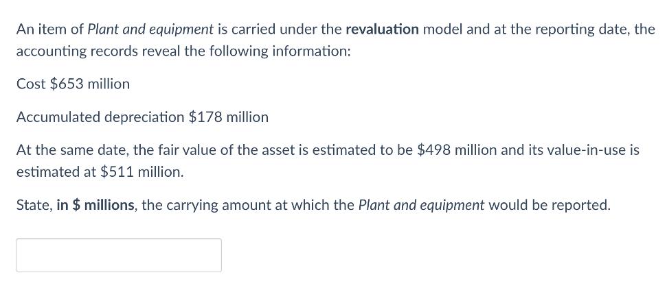 An item of Plant and equipment is carried under the revaluation model and at the reporting date, the
