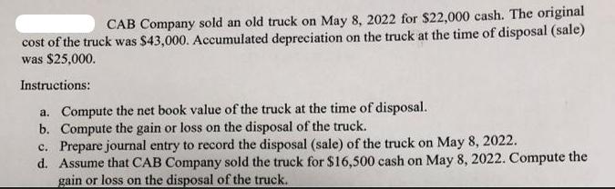 CAB Company sold an old truck on May 8, 2022 for $22,000 cash. The original cost of the truck was $43,000.