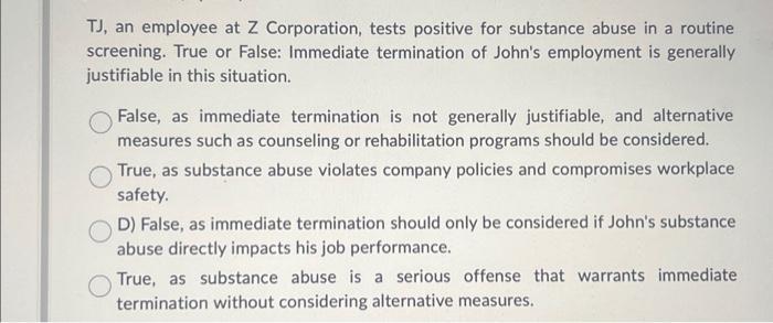 TJ, an employee at Z Corporation, tests positive for substance abuse in a routine screening. True or False: