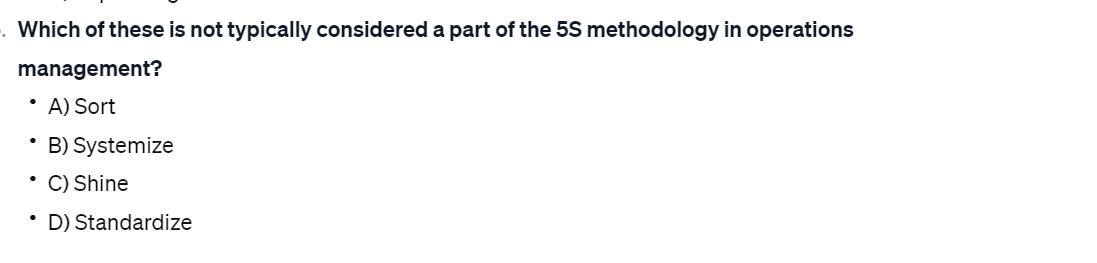 Which of these is not typically considered a part of the 5S methodology in operations management?  A) Sort 