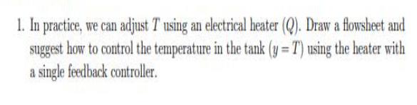 1. In practice, we can adjust T using an electrical heater (Q). Draw a flowsheet and suggest how to control