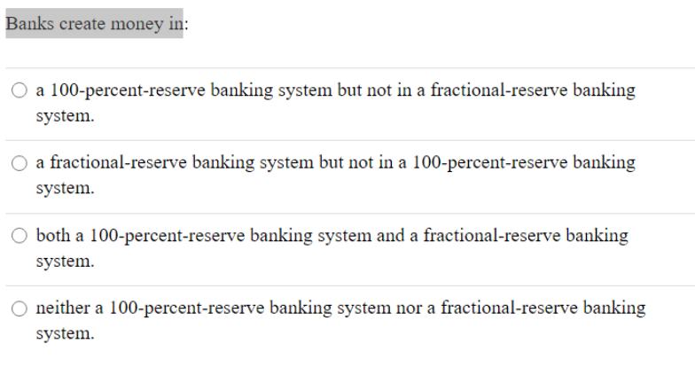 Banks create money in: O a 100-percent-reserve banking system but not in a fractional-reserve banking system.