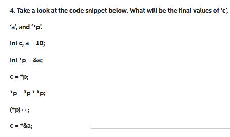 4. Take a look at the code snippet below. What will be the final values of 'c', 'a', and '*p'. Int c, a = 10;