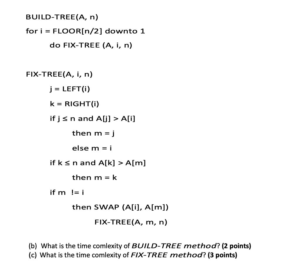 BUILD-TREE (A, n) for i = FLOOR[n/2] downto 1 do FIX-TREE (A, i, n) FIX-TREE(A, i, n) j = LEFT(i) k =
