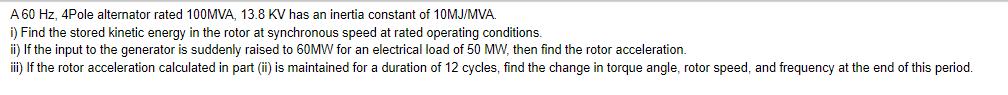 A 60 Hz, 4Pole alternator rated 100MVA, 13.8 KV has an inertia constant of 10MJ/MVA. i) Find the stored
