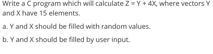 Write a C program which will calculate Z = Y + 4X, where vectors Y and X have 15 elements. a. Y and X should