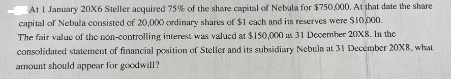 At 1 January 20X6 Steller acquired 75% of the share capital of Nebula for $750,000. At that date the share