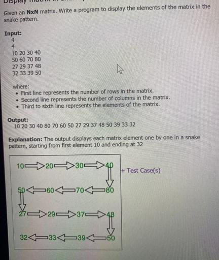 Given an NxN matrix. Write a program to display the elements of the matrix in the snake pattern. Input: 4 4