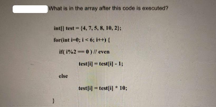 What is in the array after this code is executed? int[] test={4, 7, 5, 8, 10, 2); for(int i=0; i <6; i++) {
