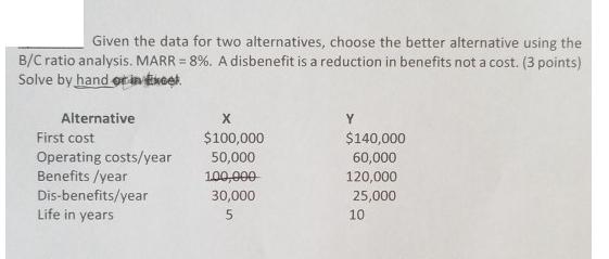 Given the data for two alternatives, choose the better alternative using the B/C ratio analysis. MARR = 8%. A