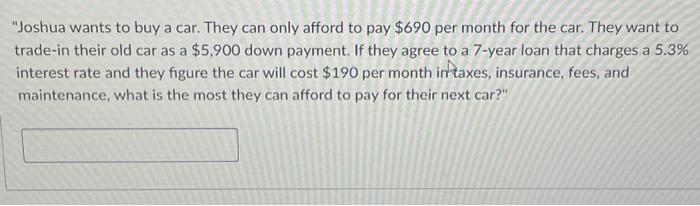 "Joshua wants to buy a car. They can only afford to pay $690 per month for the car. They want to trade-in