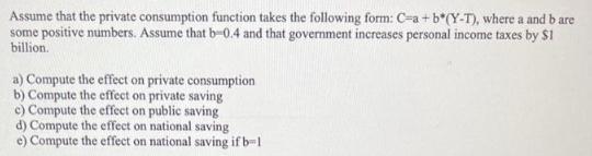 Assume that the private consumption function takes the following form: C-a + b*(Y-T), where a and b are some