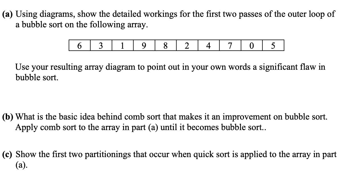 (a) Using diagrams, show the detailed workings for the first two passes of the outer loop of a bubble sort on