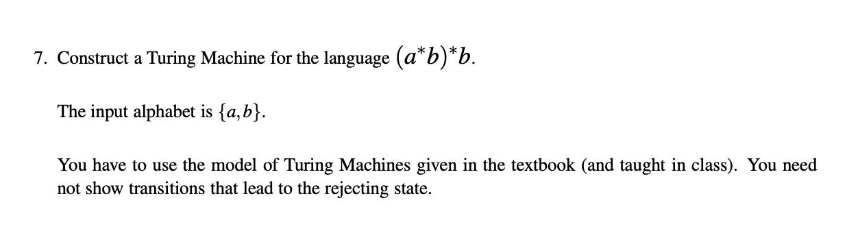 7. Construct a Turing Machine for the language (a*b)*b. The input alphabet is {a,b}. You have to use the