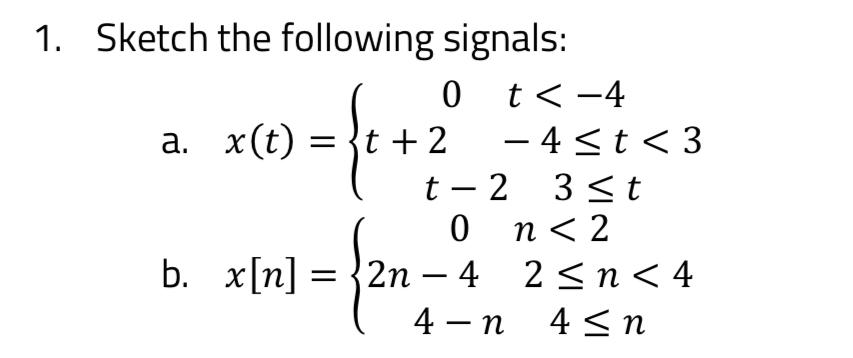 1. Sketch the following signals: 0 t < -4 a. x(t) =t+2 - 4t <3 t-2 3 t 0 n < 2 2n < 4 4-n 4n b. x[n] =2n-4