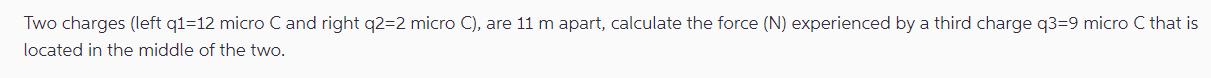 Two charges (left q1-12 micro C and right q2=2 micro C), are 11 m apart, calculate the force (N) experienced