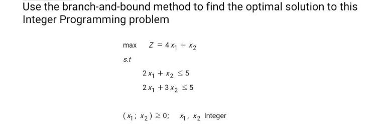 Use the branch-and-bound method to find the optimal solution to this Integer Programming problem max s.t Z =
