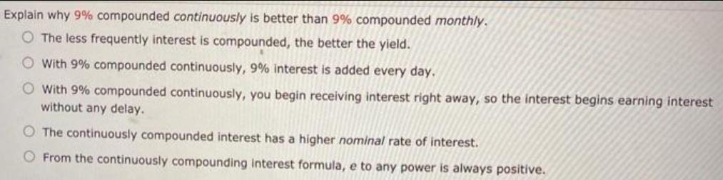 Explain why 9% compounded continuously is better than 9% compounded monthly. O The less frequently interest