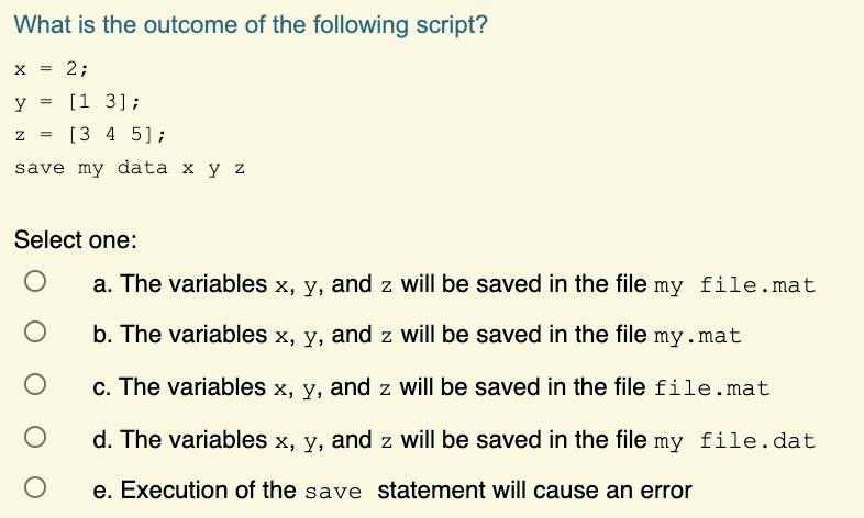 What is the outcome of the following script? X = 2; y = [13]; Z [3 4 5]; save my data x y z = Select one: O O