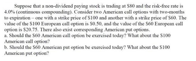 Suppose that a non-dividend paying stock is trading at $80 and the risk-free rate is 4.0% (continuous