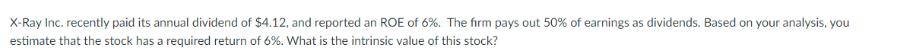 X-Ray Inc. recently paid its annual dividend of $4.12, and reported an ROE of 6%. The firm pays out 50% of