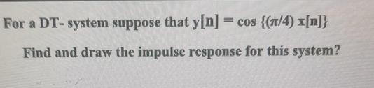 For a DT-system suppose that y[n] = cos {(/4) x[n]} Find and draw the impulse response for this system?