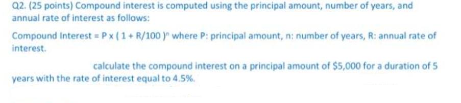 Q2. (25 points) Compound interest is computed using the principal amount, number of years, and annual rate of