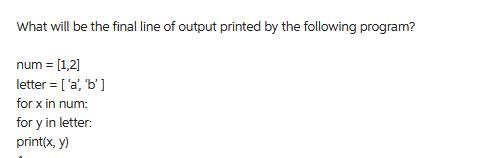 What will be the final line of output printed by the following program? num= [1,2] letter = ['a', 'b'] for x