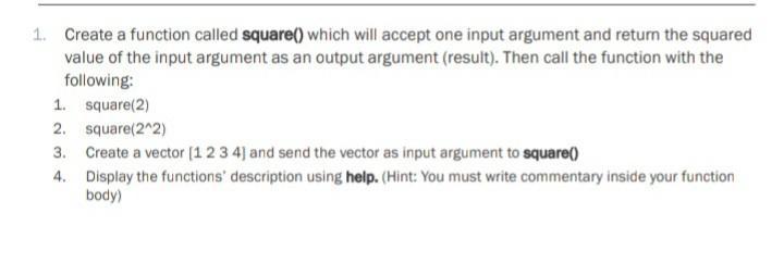 1. Create a function called square() which will accept one input argument and return the squared value of the