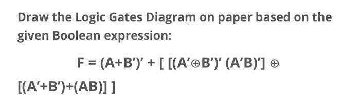 Draw the Logic Gates Diagram on paper based on the given Boolean expression: F = (A+B')' + [[(A'B')' (A'B)']