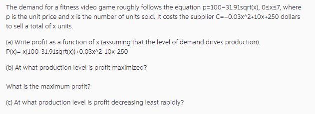 The demand for a fitness video game roughly follows the equation p-100-31.91sqrt(x), 0x7, where p is the unit