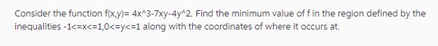 Consider the function f(x,y)= 4x^3-7xy-4y^2. Find the minimum value of f in the region defined by the