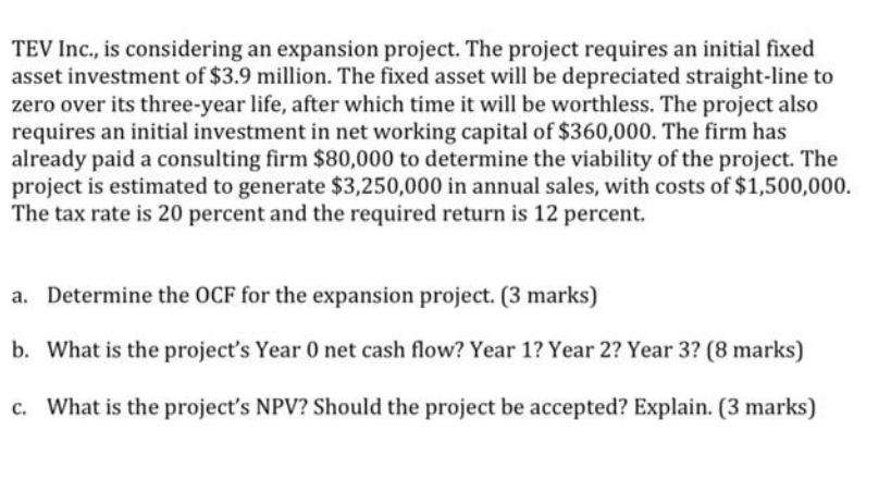 TEV Inc., is considering an expansion project. The project requires an initial fixed asset investment of $3.9